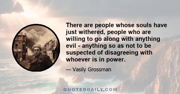 There are people whose souls have just withered, people who are willing to go along with anything evil - anything so as not to be suspected of disagreeing with whoever is in power.