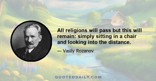 All religions will pass but this will remain: simply sitting in a chair and looking into the distance.