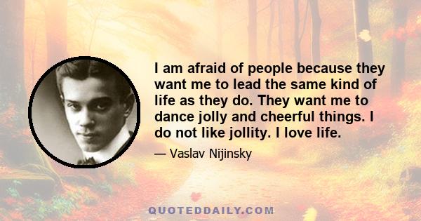 I am afraid of people because they want me to lead the same kind of life as they do. They want me to dance jolly and cheerful things. I do not like jollity. I love life.