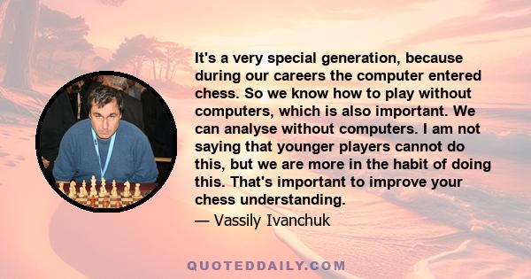 It's a very special generation, because during our careers the computer entered chess. So we know how to play without computers, which is also important. We can analyse without computers. I am not saying that younger