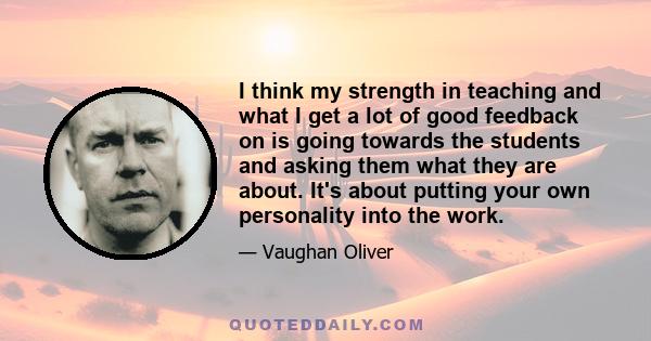 I think my strength in teaching and what I get a lot of good feedback on is going towards the students and asking them what they are about. It's about putting your own personality into the work.