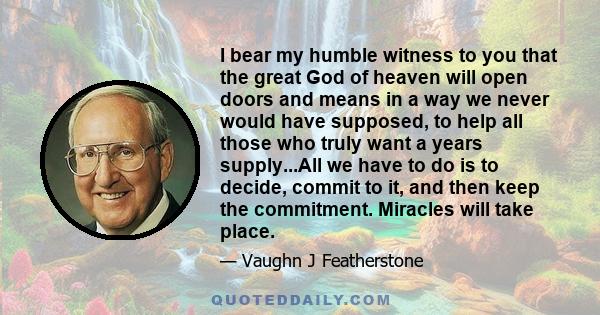 I bear my humble witness to you that the great God of heaven will open doors and means in a way we never would have supposed, to help all those who truly want a years supply...All we have to do is to decide, commit to