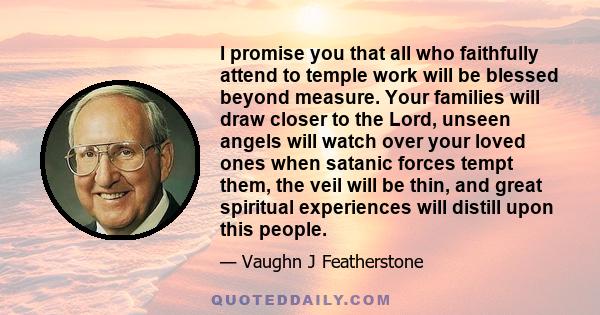 I promise you that all who faithfully attend to temple work will be blessed beyond measure. Your families will draw closer to the Lord, unseen angels will watch over your loved ones when satanic forces tempt them, the