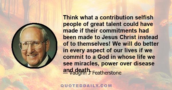 Think what a contribution selfish people of great talent could have made if their commitments had been made to Jesus Christ instead of to themselves! We will do better in every aspect of our lives if we commit to a God