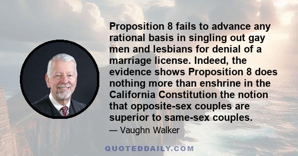 Proposition 8 fails to advance any rational basis in singling out gay men and lesbians for denial of a marriage license. Indeed, the evidence shows Proposition 8 does nothing more than enshrine in the California