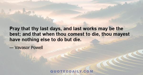 Pray that thy last days, and last works may be the best; and that when thou comest to die, thou mayest have nothing else to do but die.