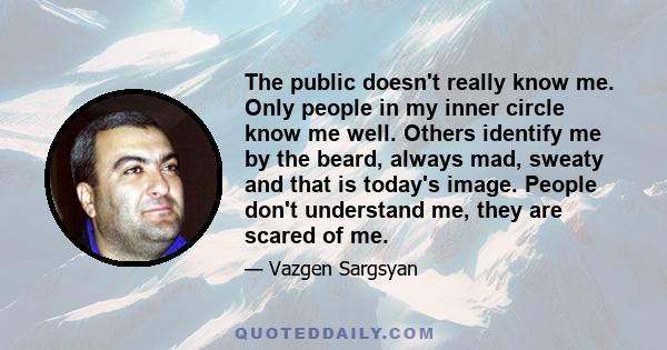 The public doesn't really know me. Only people in my inner circle know me well. Others identify me by the beard, always mad, sweaty and that is today's image. People don't understand me, they are scared of me.