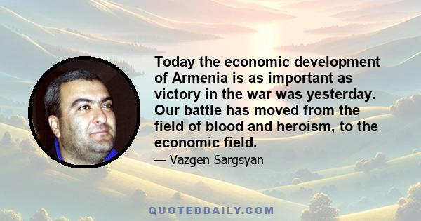 Today the economic development of Armenia is as important as victory in the war was yesterday. Our battle has moved from the field of blood and heroism, to the economic field.