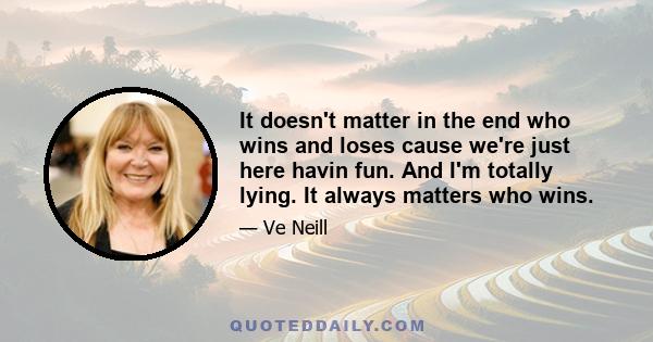 It doesn't matter in the end who wins and loses cause we're just here havin fun. And I'm totally lying. It always matters who wins.