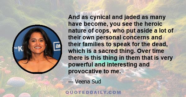 And as cynical and jaded as many have become, you see the heroic nature of cops, who put aside a lot of their own personal concerns and their families to speak for the dead, which is a sacred thing. Over time there is