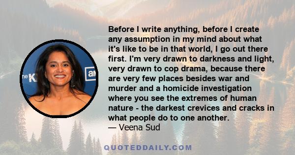 Before I write anything, before I create any assumption in my mind about what it's like to be in that world, I go out there first. I'm very drawn to darkness and light, very drawn to cop drama, because there are very