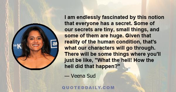 I am endlessly fascinated by this notion that everyone has a secret. Some of our secrets are tiny, small things, and some of them are huge. Given that reality of the human condition, that's what our characters will go