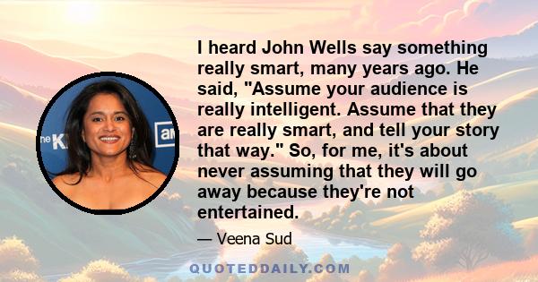 I heard John Wells say something really smart, many years ago. He said, Assume your audience is really intelligent. Assume that they are really smart, and tell your story that way. So, for me, it's about never assuming