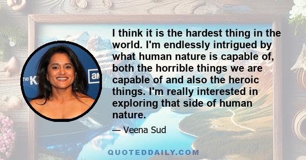 I think it is the hardest thing in the world. I'm endlessly intrigued by what human nature is capable of, both the horrible things we are capable of and also the heroic things. I'm really interested in exploring that