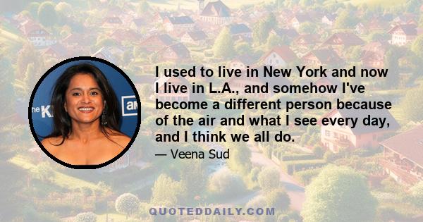 I used to live in New York and now I live in L.A., and somehow I've become a different person because of the air and what I see every day, and I think we all do.