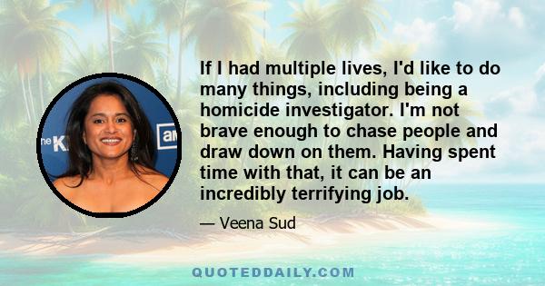 If I had multiple lives, I'd like to do many things, including being a homicide investigator. I'm not brave enough to chase people and draw down on them. Having spent time with that, it can be an incredibly terrifying