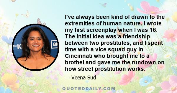 I've always been kind of drawn to the extremities of human nature. I wrote my first screenplay when I was 16. The initial idea was a friendship between two prostitutes, and I spent time with a vice squad guy in