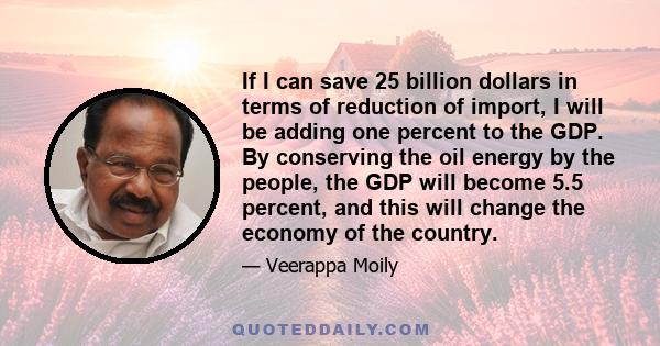 If I can save 25 billion dollars in terms of reduction of import, I will be adding one percent to the GDP. By conserving the oil energy by the people, the GDP will become 5.5 percent, and this will change the economy of 