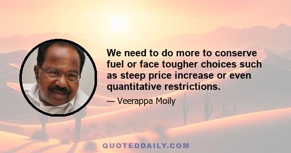 We need to do more to conserve fuel or face tougher choices such as steep price increase or even quantitative restrictions.