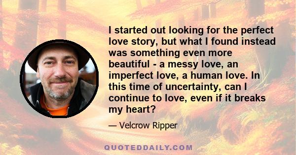 I started out looking for the perfect love story, but what I found instead was something even more beautiful - a messy love, an imperfect love, a human love. In this time of uncertainty, can I continue to love, even if