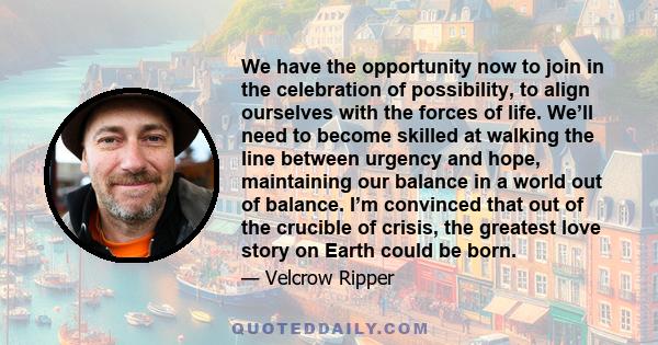 We have the opportunity now to join in the celebration of possibility, to align ourselves with the forces of life. We’ll need to become skilled at walking the line between urgency and hope, maintaining our balance in a