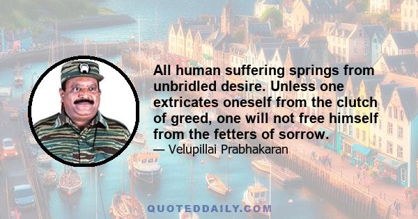 All human suffering springs from unbridled desire. Unless one extricates oneself from the clutch of greed, one will not free himself from the fetters of sorrow.