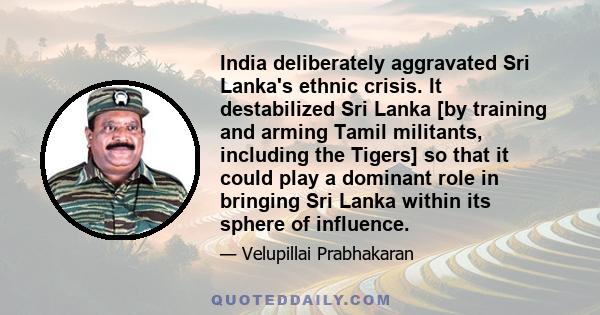 India deliberately aggravated Sri Lanka's ethnic crisis. It destabilized Sri Lanka [by training and arming Tamil militants, including the Tigers] so that it could play a dominant role in bringing Sri Lanka within its