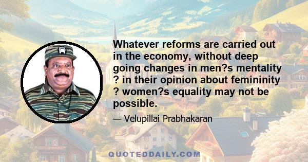 Whatever reforms are carried out in the economy, without deep going changes in men?s mentality ? in their opinion about femininity ? women?s equality may not be possible.