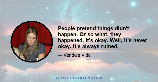 People pretend things didn't happen. Or so what, they happened, it's okay. Well, it's never okay. It's always ruined.