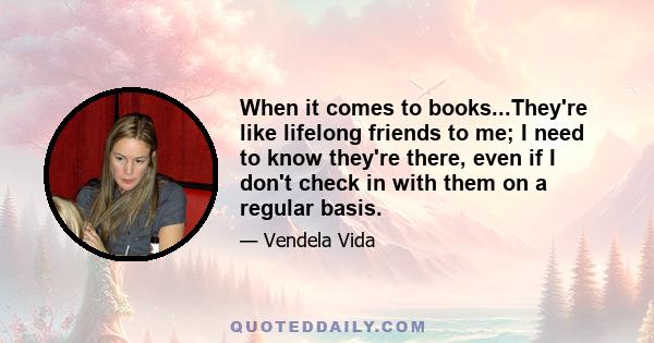 When it comes to books...They're like lifelong friends to me; I need to know they're there, even if I don't check in with them on a regular basis.