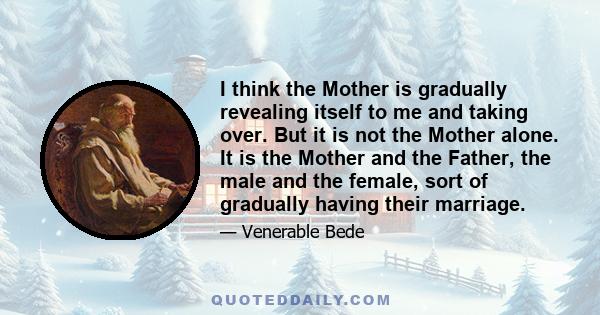 I think the Mother is gradually revealing itself to me and taking over. But it is not the Mother alone. It is the Mother and the Father, the male and the female, sort of gradually having their marriage.