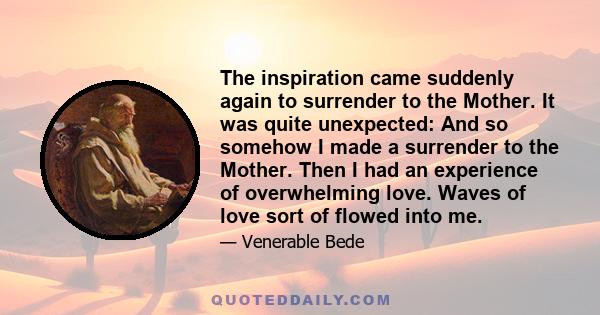 The inspiration came suddenly again to surrender to the Mother. It was quite unexpected: And so somehow I made a surrender to the Mother. Then I had an experience of overwhelming love. Waves of love sort of flowed into