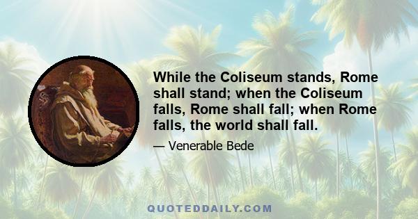 While the Coliseum stands, Rome shall stand; when the Coliseum falls, Rome shall fall; when Rome falls, the world shall fall.