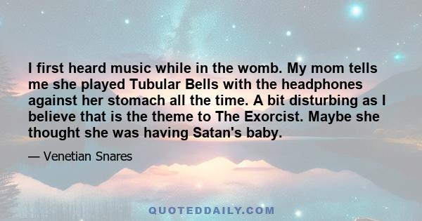 I first heard music while in the womb. My mom tells me she played Tubular Bells with the headphones against her stomach all the time. A bit disturbing as I believe that is the theme to The Exorcist. Maybe she thought