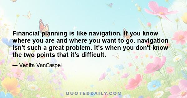 Financial planning is like navigation. If you know where you are and where you want to go, navigation isn't such a great problem. It's when you don't know the two points that it's difficult.