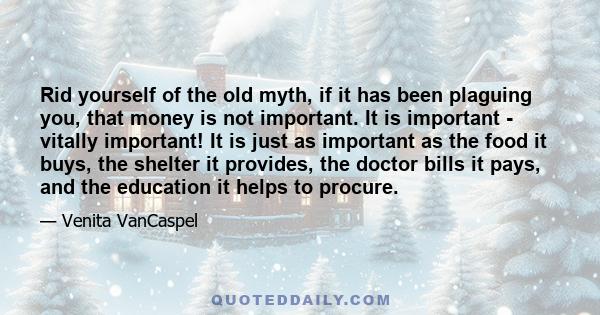 Rid yourself of the old myth, if it has been plaguing you, that money is not important. It is important - vitally important! It is just as important as the food it buys, the shelter it provides, the doctor bills it