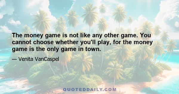 The money game is not like any other game. You cannot choose whether you'll play, for the money game is the only game in town.