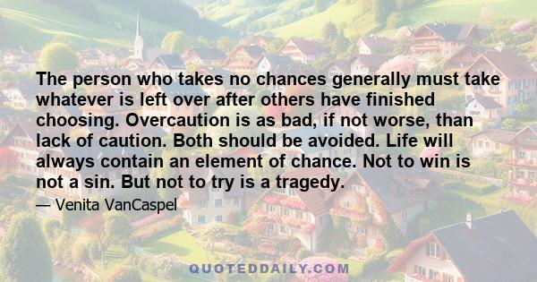 The person who takes no chances generally must take whatever is left over after others have finished choosing. Overcaution is as bad, if not worse, than lack of caution. Both should be avoided. Life will always contain