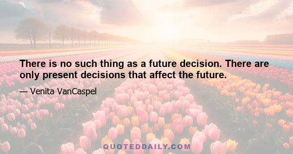 There is no such thing as a future decision. There are only present decisions that affect the future.