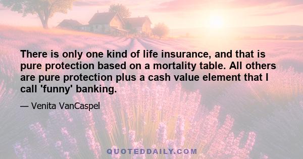 There is only one kind of life insurance, and that is pure protection based on a mortality table. All others are pure protection plus a cash value element that I call 'funny' banking.