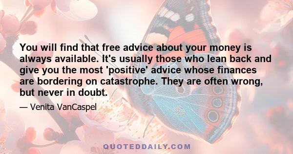 You will find that free advice about your money is always available. It's usually those who lean back and give you the most 'positive' advice whose finances are bordering on catastrophe. They are often wrong, but never