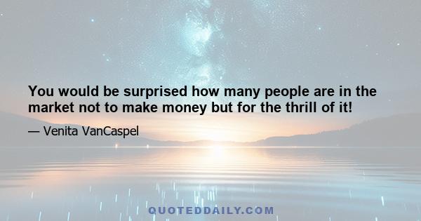 You would be surprised how many people are in the market not to make money but for the thrill of it!