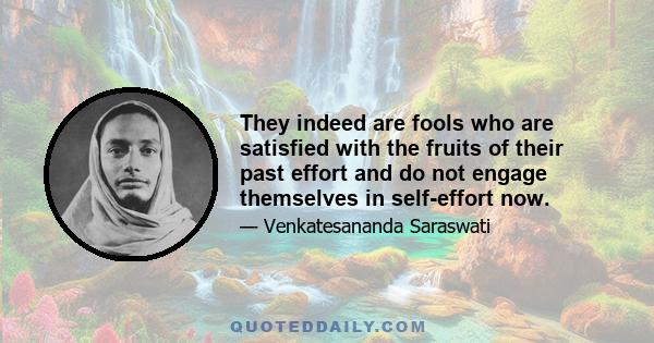 They indeed are fools who are satisfied with the fruits of their past effort and do not engage themselves in self-effort now.