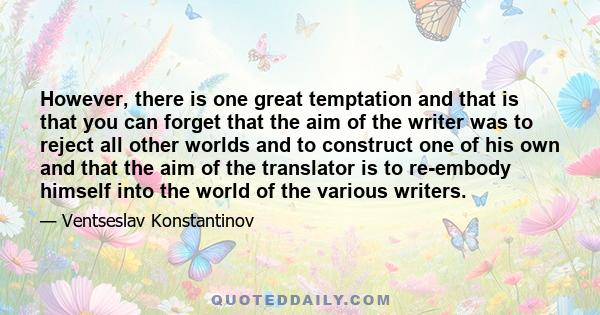 However, there is one great temptation and that is that you can forget that the aim of the writer was to reject all other worlds and to construct one of his own and that the aim of the translator is to re-embody himself 