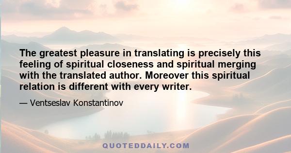 The greatest pleasure in translating is precisely this feeling of spiritual closeness and spiritual merging with the translated author. Moreover this spiritual relation is different with every writer.