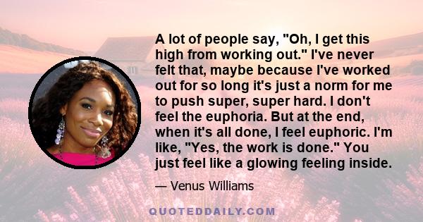 A lot of people say, Oh, I get this high from working out. I've never felt that, maybe because I've worked out for so long it's just a norm for me to push super, super hard. I don't feel the euphoria. But at the end,