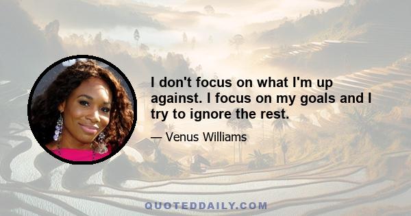 I don't focus on what I'm up against. I focus on my goals and I try to ignore the rest.