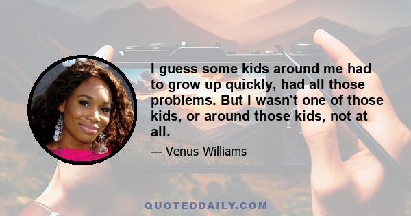 I guess some kids around me had to grow up quickly, had all those problems. But I wasn't one of those kids, or around those kids, not at all.