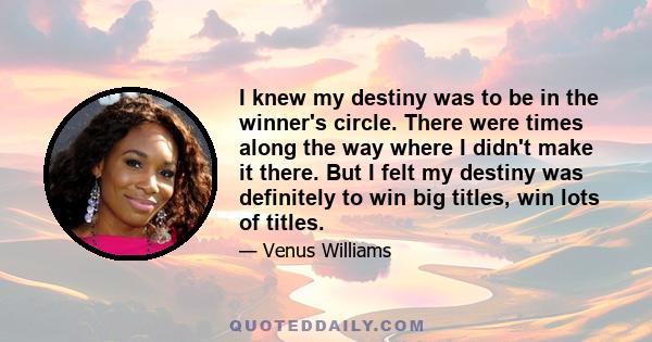 I knew my destiny was to be in the winner's circle. There were times along the way where I didn't make it there. But I felt my destiny was definitely to win big titles, win lots of titles.