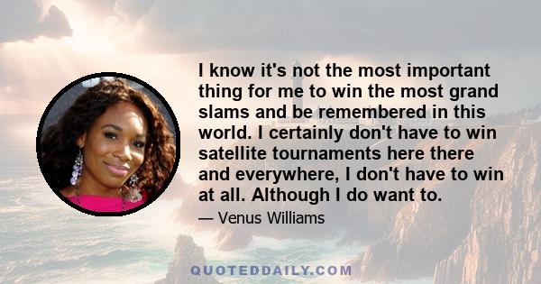 I know it's not the most important thing for me to win the most grand slams and be remembered in this world. I certainly don't have to win satellite tournaments here there and everywhere, I don't have to win at all.